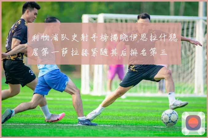 利物浦队史射手榜揭晓伊恩拉什稳居第一萨拉赫紧随其后排名第三