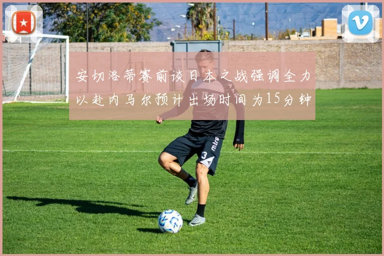 安切洛蒂赛前谈日本之战强调全力以赴内马尔预计出场时间为15分钟