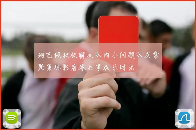 姆巴佩积极解决队内小问题队友常聚集观影看球共享欢乐时光