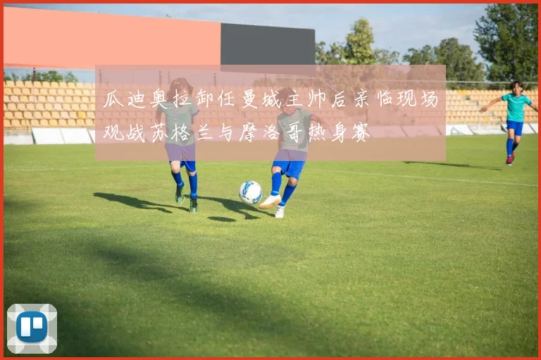 瓜迪奥拉卸任曼城主帅后亲临现场观战苏格兰与摩洛哥热身赛