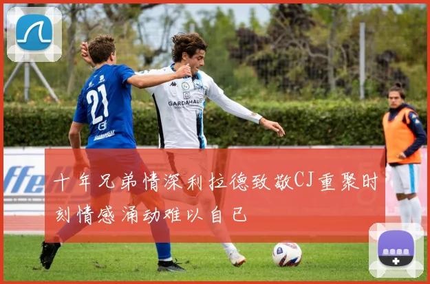 十年兄弟情深利拉德致敬CJ重聚时刻情感涌动难以自已