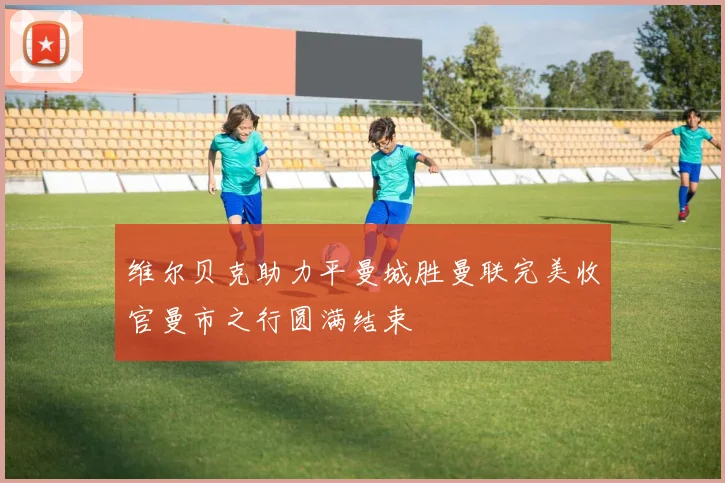维尔贝克助力平曼城胜曼联完美收官曼市之行圆满结束
