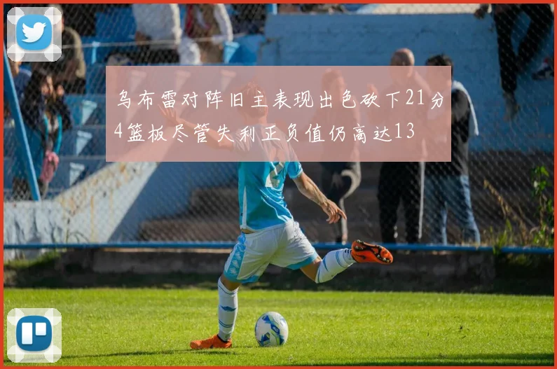 乌布雷对阵旧主表现出色砍下21分4篮板尽管失利正负值仍高达13