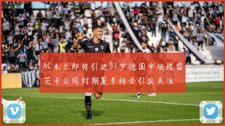 AC米兰即将引进31岁德国中场格雷茨卡合同到期夏季转会引发关注