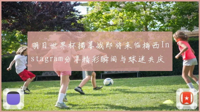 明日世界杯揭幕战即将来临梅西Instagram分享精彩瞬间与球迷共庆