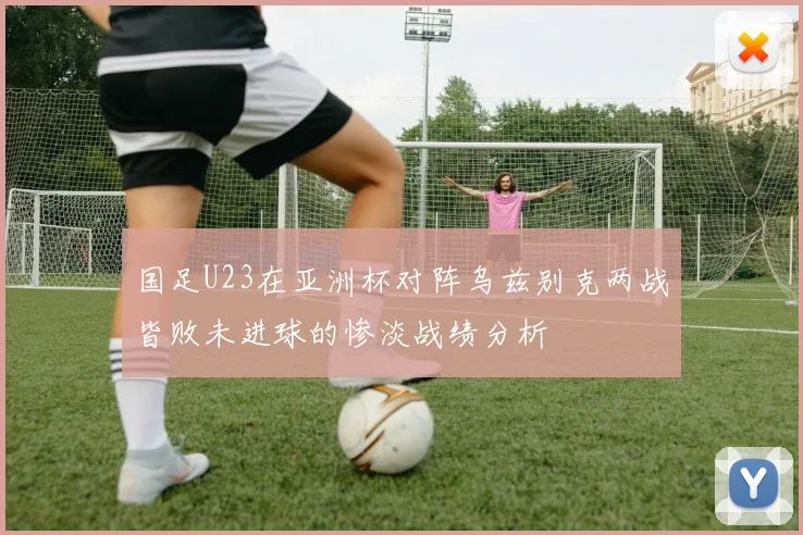 国足U23在亚洲杯对阵乌兹别克两战皆败未进球的惨淡战绩分析