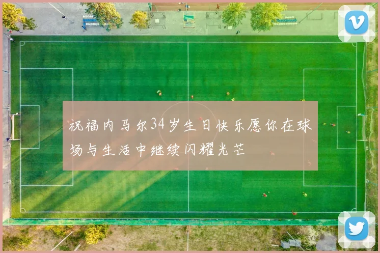 祝福内马尔34岁生日快乐愿你在球场与生活中继续闪耀光芒