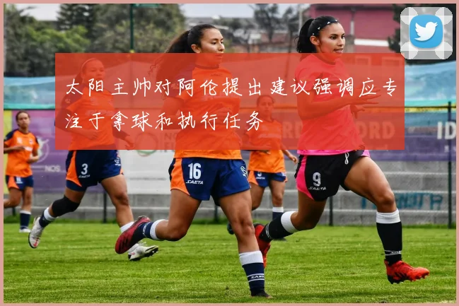 太阳主帅对阿伦提出建议强调应专注于拿球和执行任务