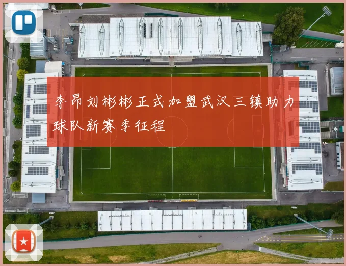 李昂刘彬彬正式加盟武汉三镇助力球队新赛季征程