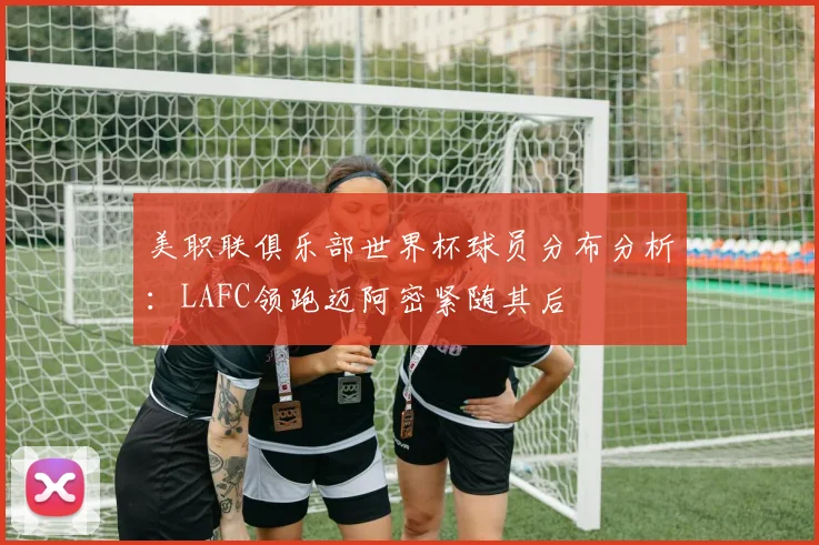 美职联俱乐部世界杯球员分布分析：LAFC领跑迈阿密紧随其后