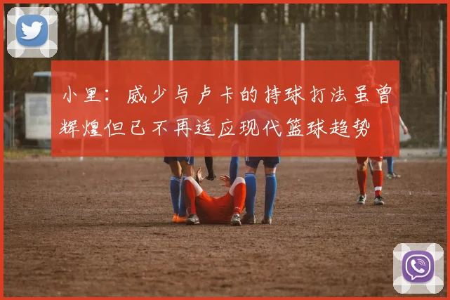 小里：威少与卢卡的持球打法虽曾辉煌但已不再适应现代篮球趋势
