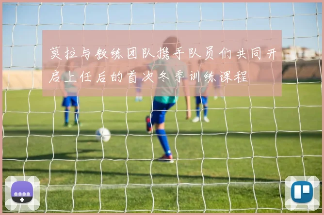 莫拉与教练团队携手队员们共同开启上任后的首次冬季训练课程