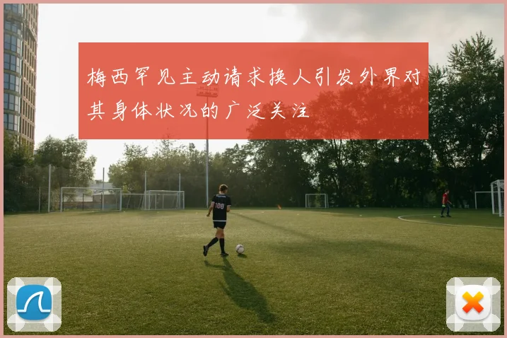 梅西罕见主动请求换人引发外界对其身体状况的广泛关注