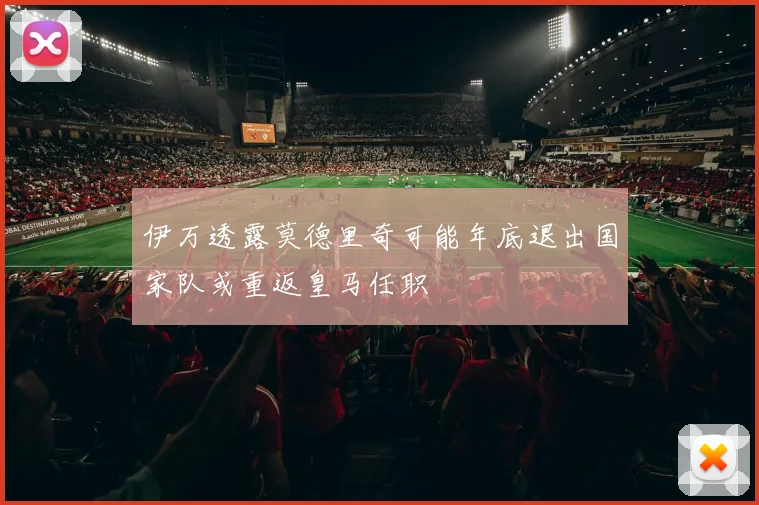 伊万透露莫德里奇可能年底退出国家队或重返皇马任职
