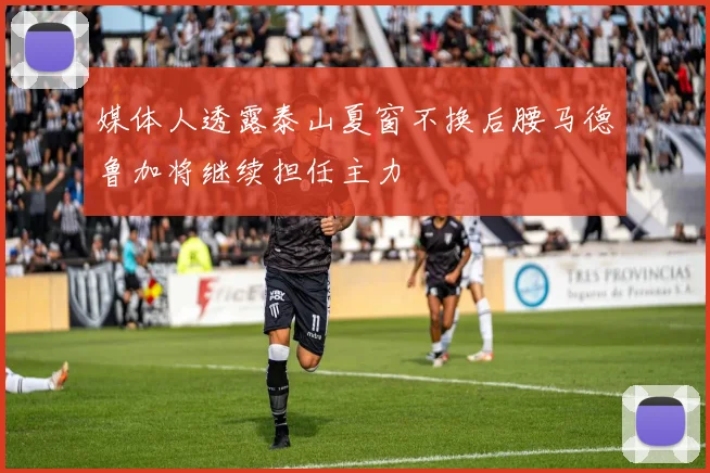 媒体人透露泰山夏窗不换后腰马德鲁加将继续担任主力