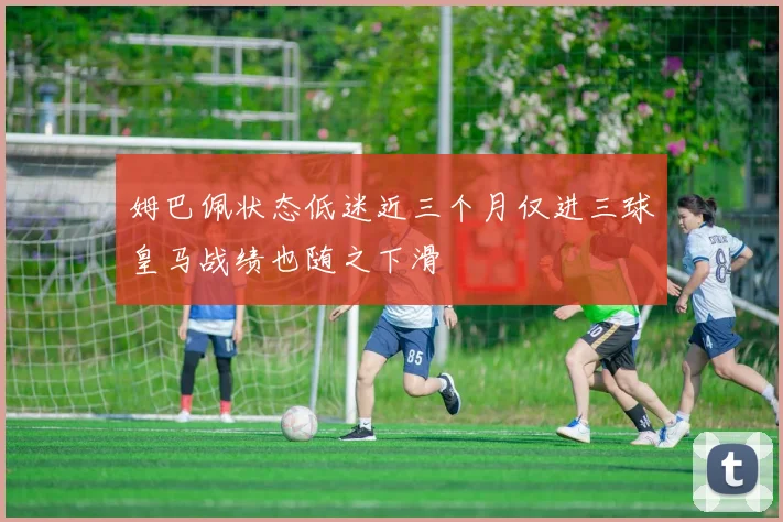 姆巴佩状态低迷近三个月仅进三球皇马战绩也随之下滑