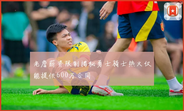 老詹薪资限制揭秘勇士骑士热火仅能提供600万合同