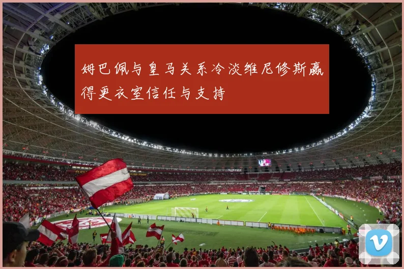 姆巴佩与皇马关系冷淡维尼修斯赢得更衣室信任与支持