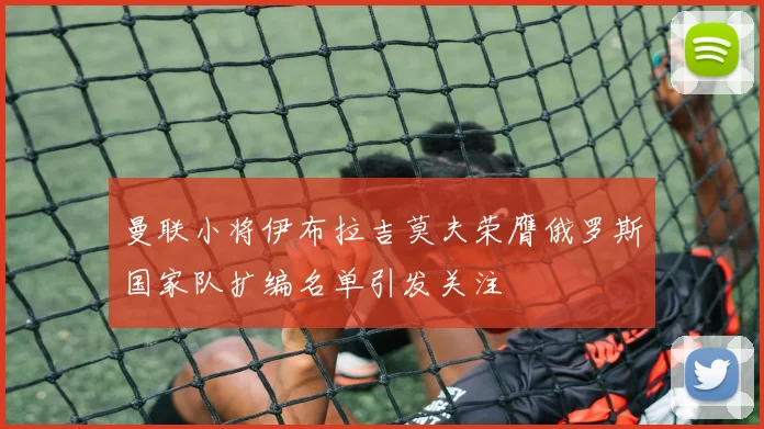 曼联小将伊布拉吉莫夫荣膺俄罗斯国家队扩编名单引发关注