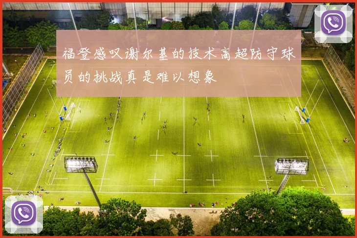 福登感叹谢尔基的技术高超防守球员的挑战真是难以想象