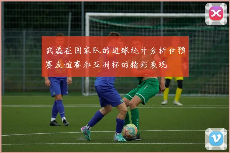 武磊在国家队的进球统计分析世预赛友谊赛和亚洲杯的精彩表现