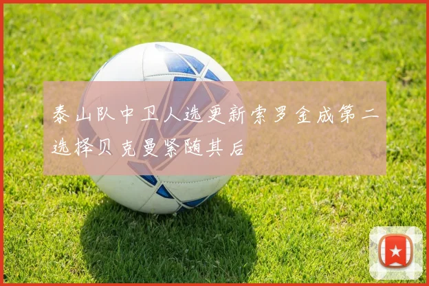 泰山队中卫人选更新索罗金成第二选择贝克曼紧随其后