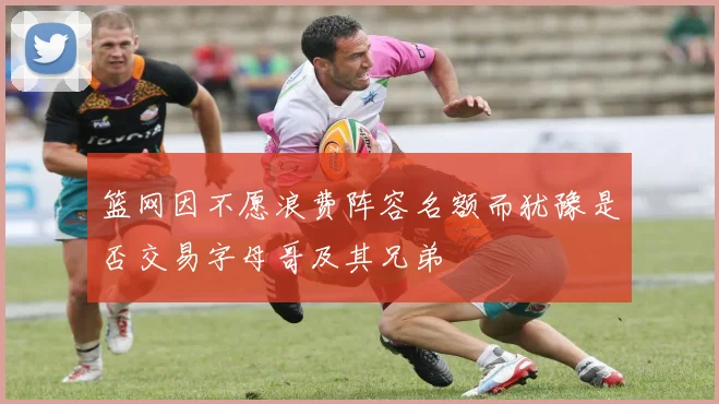 篮网因不愿浪费阵容名额而犹豫是否交易字母哥及其兄弟