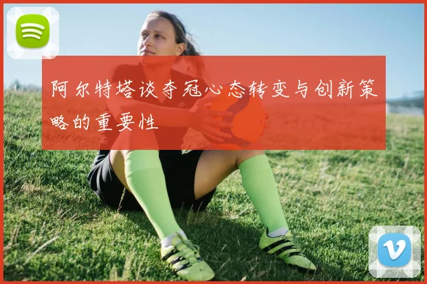 阿尔特塔谈夺冠心态转变与创新策略的重要性