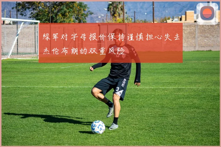 绿军对字母报价保持谨慎担心失去杰伦布朗的双重风险